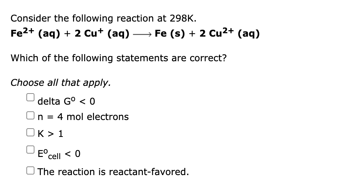 Consider the following reaction at 298K.
Fe2+ (aq) + 2 Cu+ (aq) → Fe (s) + 2 Cu²+ (aq)
Which of the following statements are correct?
Choose all that apply.
delta G° < 0
n = 4 mol electrons
K > 1
E°.
cell < 0
The reaction is reactant-favored.
