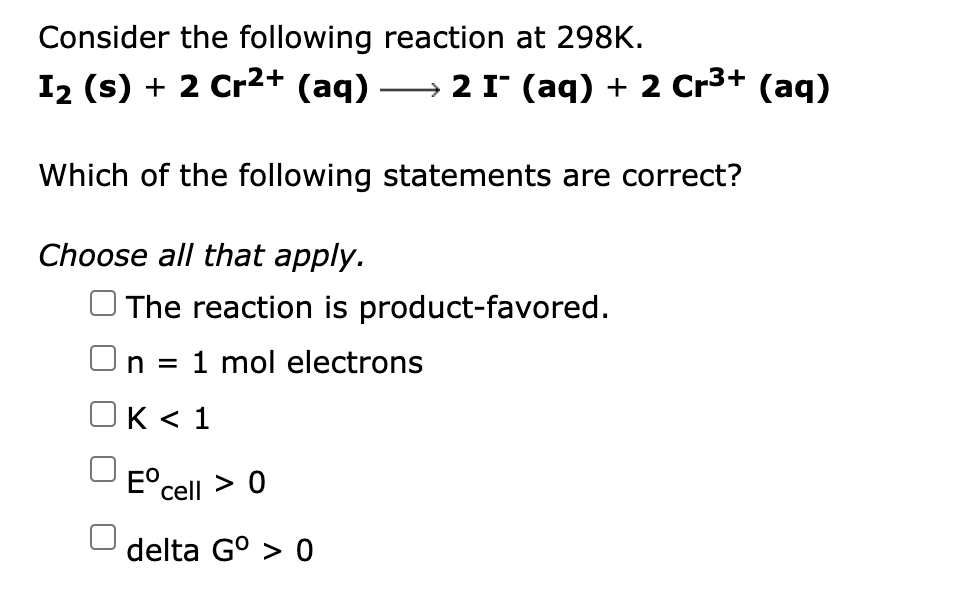 Consider the following reaction at 298K.
I2 (s) + 2 Cr2+ (aq) -
2 I (aq) + 2 Cr3+ (aq)
Which of the following statements are correct?
Choose all that apply.
O The reaction is product-favored.
n = 1 mol electrons
OK < 1
E°cell > 0
delta G° > 0
