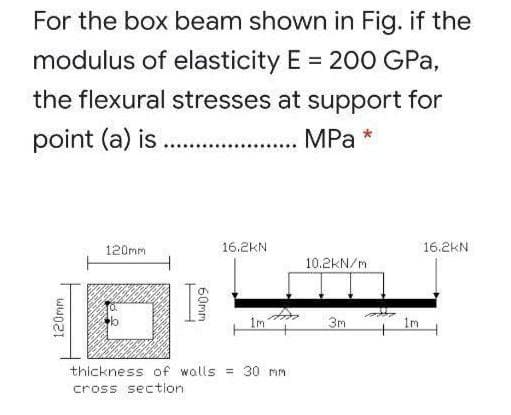 For the box beam shown in Fig. if the
modulus of elasticity E = 200 GPa,
the flexural stresses at support for
point (a) is .
MPа
120mm
16.2KN
16.2KN
10.2KN/m
1m
3m
im
thickness of walls = 30 mm
cross section
120mm
60mm
