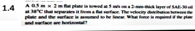 A 0.5 m x 2 m flat plate is towed at 5 m/s on a 2-mm-thick layer of SAE-30 oil
at 38°C that separates it from a flat surface. The velocity distribution between the
plate and the surface is assumed to be lincar. What force is required if the plate
and surface are horizontal?
1.4
