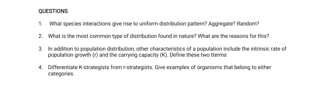 QUESTIONS
1.
What species interactions give rise to uniform distribution pattern? Aggregate? Random?
2. What is the most common type of distribution found in nature? What are the reasons for this?
3. In addition to population distribution, other characteristics of a population include the intrinsic rate of
population growth (r) and the carrying capacity (K). Define these two tterms
4. Differentiate K-strategists from r-strategists. Give examples of organisms that belong to either
categories.
