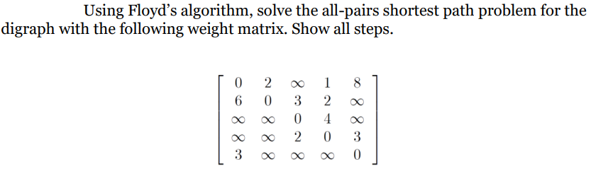Using Floyd's algorithm, solve the all-pairs shortest path problem for the
digraph with the following weight matrix. Show all steps.
08800
20888
830028
12408
∞88300
∞