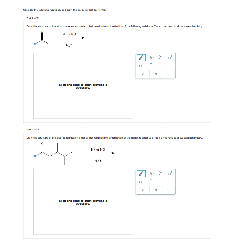 Consider the following reactions, and draw the products that are formed.
Part 1 of 2
Draw the structure of the aldol condensation product that results from dimerization of the following aldehyde. You do not need to show stereochemistry.
H* or HO
H₂O
Click and drag to start drawing a
structure.
×
D:
G
P
Part 2 of 2
Draw the structure of the aldol condensation product that results from dimerization of the following aldehyde. You do not need to show stereochemistry.
H
H+ or HO
H₂O
Click and drag to start drawing a
structure.
D:
X
5
。