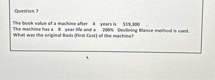 Question 7
The book value of a machine after 4 years is $19,300
The machine has a 8 year life and a 200% Declining Blance method is used.
What was the original Basis (First Cost) of the machine?