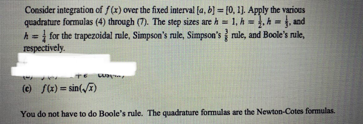 Consider integration of f (x) over the fixed interval [a, b] = [0, 1]. Apply the various
quadrature formulas (4) through (7). The step sizes are h = 1, h =, h = , and
h = for the trapezoidal rule, Simpson's rule, Simpson's rule, and Boole's rule,
respectively.
(c) f(x) = sin(x)
You do not have to do Boole's rule. The quadrature formulas are the Newton-Cotes formulas.
