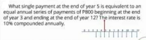 What single payment at the end of year 5 is equivalent to an
equal annual series of payments of P800 beginning at the end
of year 3 and ending at the end of year 12? The interest rate is
10% compounded annually.
