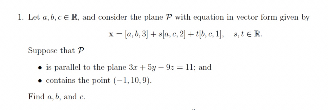 1. Let a, b, c ER, and consider the plane P with equation in vector form given by
x = [a, b, 3] + s[a, c, 2] + t[b, c, 1], s, t e R.
Suppose that P
• is parallel to the plane 3x + 5y – 9z = 11; and
• contains the point (-1, 10,9).
Find a, b, and c.
