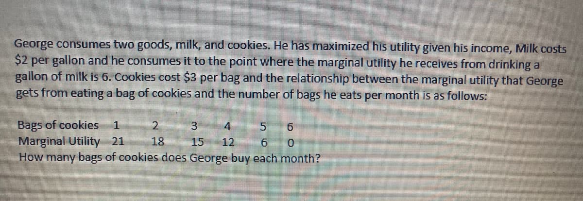 George consumes two goods, milk, and cookies. He has maximized his utility given his income, Milk costs
$2 per gallon and he consumes it to the point where the marginal utility he receives from drinking a
gallon of milk is 6. Cookies cost $3 per bag and the relationship between the marginal utility that George
gets from eating a bag of cookies and the number of bags he eats per month is as follows:
Bags of cookies
Marginal Utility 21
How many bags of cookies does George buy each month?
2
3
4.
5.
18
15
12

