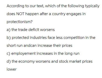 According to our text, which of the following typically
does NOT happen after a country engages in
protectionism?
a) the trade deficit worsens
b) protected industries face less competition in the
short run andcan increase their prices
c) employement increases in the long run
d) the economy worsens and stock market prices
lower