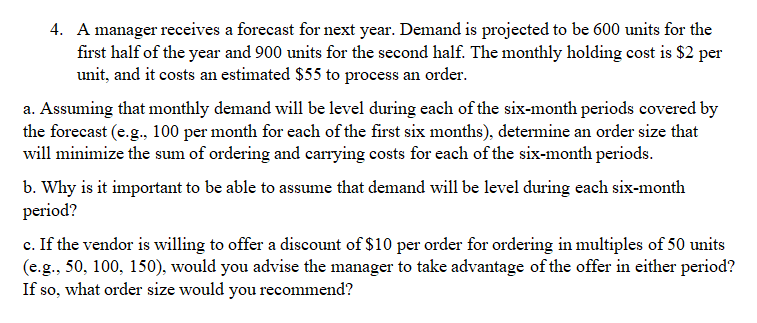 4. A manager receives a forecast for next year. Demand is projected to be 600 units for the
first half of the year and 900 units for the second half. The monthly holding cost is $2 per
unit, and it costs an estimated $55 to process an order.
a. Assuming that monthly demand will be level during each of the six-month periods covered by
the forecast (e.g., 100 per month for each of the first six months), determine an order size that
will minimize the sum of ordering and carrying costs for each of the six-month periods.
b. Why is it important to be able to assume that demand will be level during each six-month
period?
c. If the vendor is willing to offer a discount of $10 per order for ordering in multiples of 50 units
(e.g., 50, 100, 150), would you advise the manager to take advantage of the offer in either period?
If so, what order size would you recommend?
