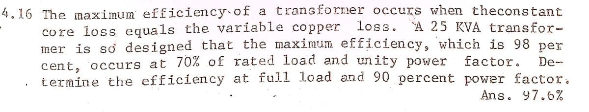 4.16 The naximum efficiency of a transforner occurs when theconstant
"A 25 KVA transfor-
core loss equals the variable copper
mer is so designed that the maximum efficiency, which is 98 per
cent, occurs at 70% of rated load and unity power
termine the efficiency at full load and 90 percent power factor,
loss.
factor.
De-
Ans. 97.6%
