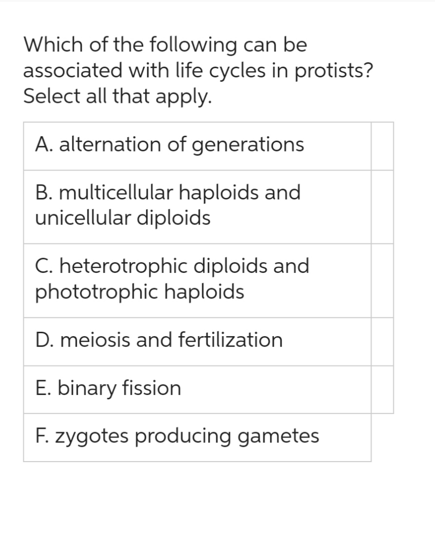Which of the following can be
associated with life cycles in protists?
Select all that apply.
A. alternation of generations
B. multicellular haploids and
unicellular diploids
C. heterotrophic diploids and
phototrophic haploids
D. meiosis and fertilization
E. binary fission
F. zygotes producing gametes