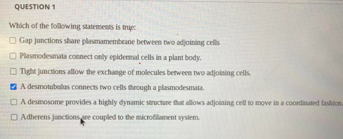 QUESTION 1
Which of the following statements is true:
Gap junctions share plasmamembrane between two adjoining cells
Plasmodesmata connect only epidermal cells in a plant body.
Tight junctions allow the exchange of molecules between two adjoining cells.
A desmotubulus connects two cells through a plasmodesmata.
A desmosome provides a highly dynamic structure that allows adjoining cell to move in a coordinated fashion.
Adherens junctions are coupled to the microfilament system.