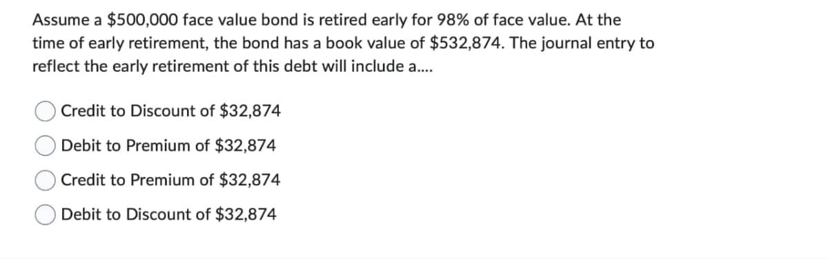 Assume a $500,000 face value bond is retired early for 98% of face value. At the
time of early retirement, the bond has a book value of $532,874. The journal entry to
reflect the early retirement of this debt will include a....
Credit to Discount of $32,874
Debit to Premium of $32,874
Credit to Premium of $32,874
Debit to Discount of $32,874