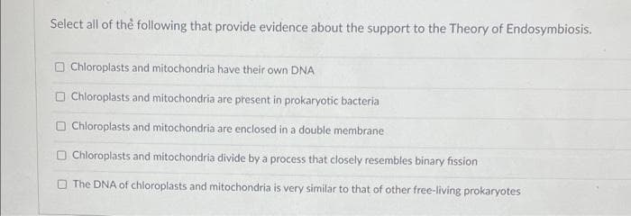 Select all of the following that provide evidence about the support to the Theory of Endosymbiosis.
U
U
U
Chloroplasts and mitochondria have their own DNA
Chloroplasts and mitochondria are present in prokaryotic bacteria
Chloroplasts and mitochondria are enclosed in a double membrane
Chloroplasts and mitochondria divide by a process that closely resembles binary fission
The DNA of chloroplasts and mitochondria is very similar to that of other free-living prokaryotes