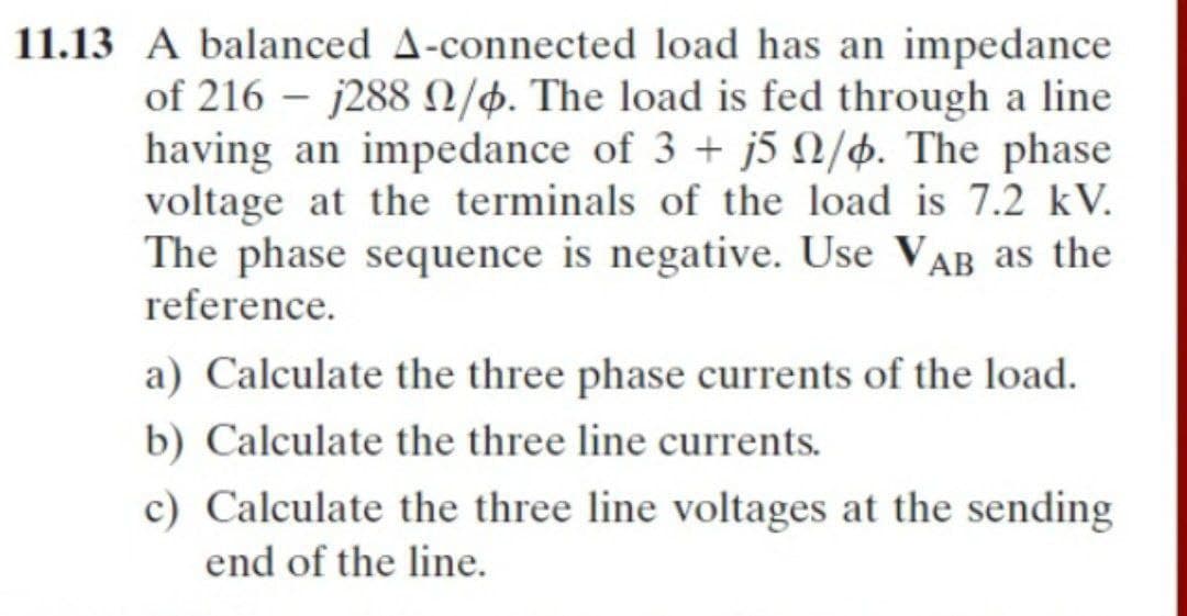 11.13 A balanced A-connected load has an impedance
of 216 – j288 0/4. The load is fed through a line
having an impedance of 3 + j5 N/4. The phase
voltage at the terminals of the load is 7.2 kV.
The phase sequence is negative. Use VAB as the
reference.
a) Calculate the three phase currents of the load.
b) Calculate the three line currents.
c) Calculate the three line voltages at the sending
end of the line.
