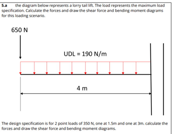 5.a the diagram below represents a lorry tail lift. The load represents the maximum load
specification. Calculate the forces and draw the shear force and bending moment diagrams
for this loading scenario.
650 N
UDL = 190 N/m
4 m
The design specification is for 2 point loads of 350 N, one at 1.5m and one at 3m. calculate the
forces and draw the shear force and bending moment diagrams.