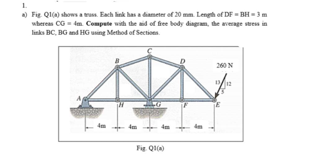1.
a) Fig. Q1(a) shows a truss. Each link has a diameter of 20 mm. Length of DF = BH = 3 m
whereas CG = 4m. Compute with the aid of free body diagram, the average stress in
links BC, BG and HG using Method of Sections.
A
4m
H
+
4m
G
4m
Fig. Q1(a)
4m
260 N
13 12
E