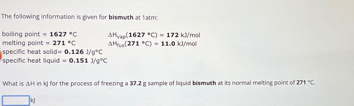 The following information is given for bismuth at 1atm:
boiling point = 1627 °C
melting point = 271 °C
specific heat solid= 0.126 J/g°C
specific heat liquid = 0.151 J/g°C
AHvap (1627 °C) = 172 kJ/mol
AHfus (271 °C) = 11.0 kJ/mol
What is AH in kJ for the process of freezing a 37.2 g sample of liquid bismuth at its normal melting point of 271 °C.
kj