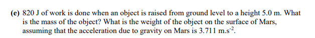 (e) 820 J of work is done when an object is raised from ground level to a height 5.0 m. What
is the mass of the object? What is the weight of the object on the surface of Mars,
assuming that the acceleration due to gravity on Mars is 3.711 m.s².
