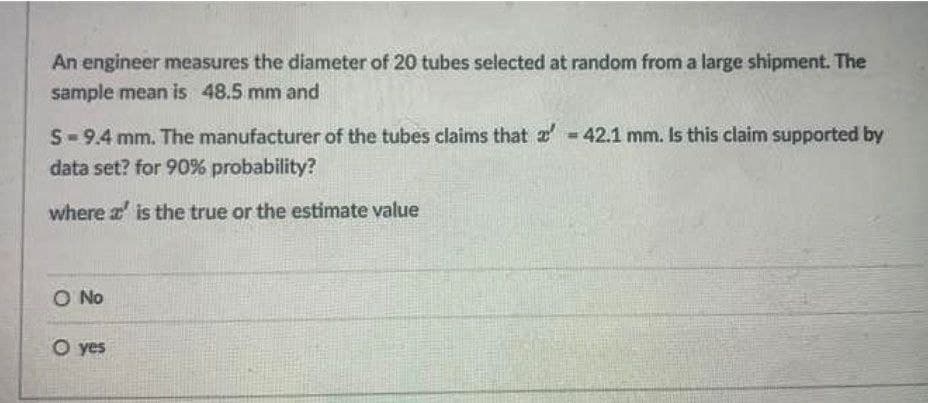 An engineer measures the diameter of 20 tubes selected at random from a large shipment. The
sample mean is 48.5 mm and
S- 9.4 mm. The manufacturer of the tubes claims that 2 = 42.1 mm. Is this claim supported by
data set? for 90% probability?
where a' is the true or the estimate value
O No
O yes

