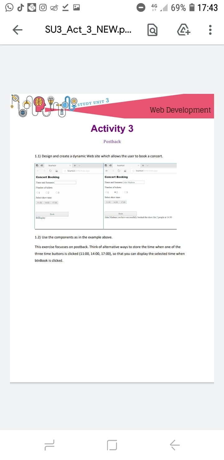 17:43
4G
69%
SU3_Act_3_NEW.p.
STUDY UNIT 3
Web Development
Activity 3
Postback
1.1) Design and create a dynamic Web site which allows the user to book a concert.
localhost
ocahost /ndap
localhost ndecasp
Concert Booking
Concert Booking
Name and Suenanme
Name and Sumame John Maduna
Number of ticketa
Number of tickets:
02
03
03
11 00 140 17 00
11:00 14:00 17.o
Bosk
Book
IbDisplay
John Maduna vou have saccessflly booked the show for 2 people at 14:00
1.2) Use the components as in the example above.
This exercise focusses on postback. Think of alternative ways to store the time when one of the
three time buttons is clicked (11:00, 14:00, 17:00), so that you can display the selected time when
btnBook is clicked.
