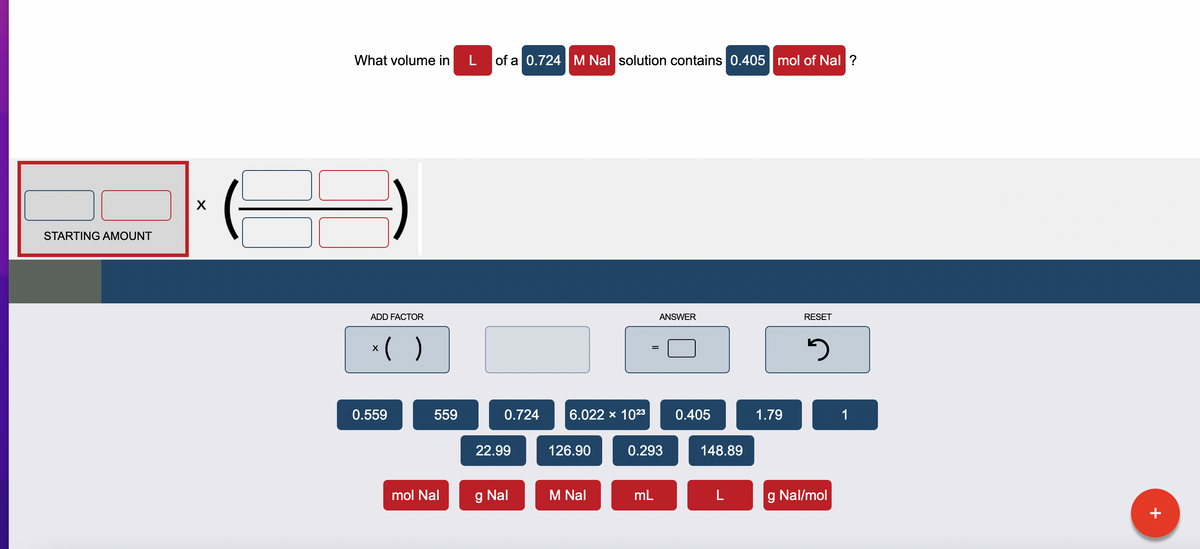 STARTING AMOUNT
X
What volume in
ADD FACTOR
x( )
0.559
559
mol Nal
L of a 0.724 M Nal solution contains 0.405 mol of Nal ?
0.724 6.022 x 1023
22.99
g Nal
126.90
M Nal
ANSWER
0.293
mL
0.405
148.89
L
1.79
RESET
3
g Nal/mol
1
+