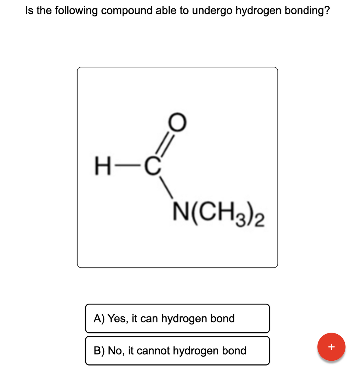 Is the following compound able to undergo hydrogen bonding?
ď
H-C
O
N(CH3)2
A) Yes, it can hydrogen bond
B) No, it cannot hydrogen bond
+