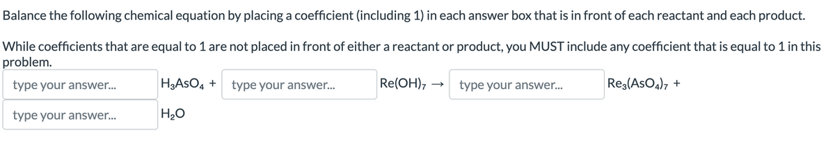 Balance the following chemical equation by placing a coefficient (including 1) in each answer box that is in front of each reactant and each product.
While coefficients that are equal to 1 are not placed in front of either a reactant or product, you MUST include any coefficient that is equal to 1 in this
problem.
type your answer...
type your answer...
H3ASO4 + type your answer...
H₂O
Re(OH),
type your answer...
Re3(ASO4)7 +
