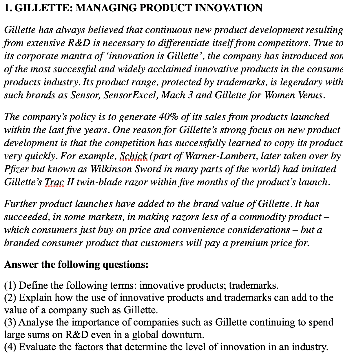1. GILLETTE: MANAGING PRODUCT INNOVATION
Gillette has always believed that continuous new product development resulting
from extensive R&D is necessary to differentiate itself from competitors. True to
its corporate mantra of 'innovation is Gillette', the company has introduced son
of the most successful and widely acclaimed innovative products in the consume
products industry. Its product range, protected by trademarks, is legendary with
such brands as Sensor, Sensor Excel, Mach 3 and Gillette for Women Venus.
The company's policy is to generate 40% of its sales from products launched
within the last five years. One reason for Gillette's strong focus on new product
development is that the competition has successfully learned to copy its product
very quickly. For example, Schick (part of Warner-Lambert, later taken over by
Pfizer but known as Wilkinson Sword in many parts of the world) had imitated
Gillette's Trac II twin-blade razor within five months of the product's launch.
Further product launches have added to the brand value of Gillette. It has
succeeded, in some markets, in making razors less of a commodity product -
which consumers just buy on price and convenience considerations – but a
branded consumer product that customers will pay a premium price for.
Answer the following questions:
(1) Define the following terms: innovative products; trademarks.
(2) Explain how the use of innovative products and trademarks can add to the
value of a company such as Gillette.
(3) Analyse the importance of companies such as Gillette continuing to spend
large sums on R&D even in a global downturn.
(4) Evaluate the factors that determine the level of innovation in an industry.