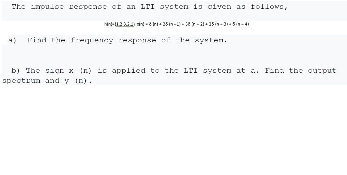 The impulse response of an LTI system is given as follows,
h(n)={1,2,3,2,1} x(n) = 6 (n) + 28 (n -1) + 38 (n - 2) + 26 (n – 3) + 6 (n – 4)
a)
Find the frequency response of the system.
b) The sign x (n) is applied to the LTI system at a.
Find the output
spectrum and y (n).
