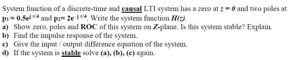 System function of a discrete-time and causal LTI system has a zero at z = 0 and two poles at
pi= 0.5ej T/4
a) Show zero, poles and ROC of this system on Z-plane. Is this system stable? Explain.
b) Find the impulse response of the system.
c) Give the input / output difference equation of the system.
d) If the system is stable solve (a), (b), (c) again.
and
p2= 2e i/4. Write the system function H(z).
