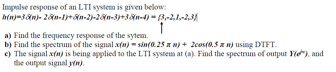 Impulse response of an LTI system is given below:
h(n)=38(n)- 28{n-1)+8(n-2)-28(n-3)+38(n-4) = {3,-2,1,-2,3}|
a) Find the frequency response of the sytem.
b) Find the spectrum of the signal x(n) = sin(0.25 n n) + 2cos(0.5 n n) using DTFT.
c) The signal x(n) is being applied to the LTI system at (a). Find the spectrum of output Y(e"), and
the output signal y(n).
