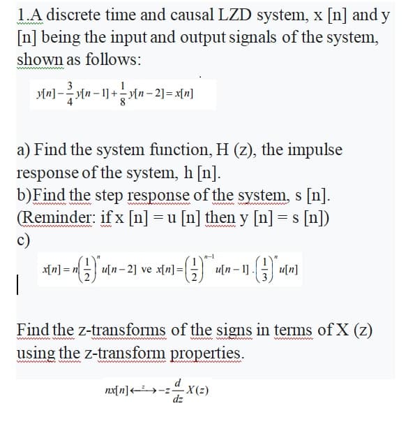 1.A discrete time and causal LZD system, x [n] and y
[n] being the input and output signals of the system,
shown as follows:
3
yln]-yln- 1]+Mn – 2] = x[n]
a) Find the system function, H (z), the impulse
response of the system, h [n].
b)Find the step response of the system, s [n].
(Reminder: if x [n] =u [n] then y [n] = s [n])
wwm
ww
c)
x[n] = n
- u[n- 2] ve x[n]=|
u[n – 1] .
u[n]
Find the z-transforms of the signs in terms ofX (z)
using the z-transform properties.
w ww
ww
d
nx[ n]<→-2
X(2)
dz

