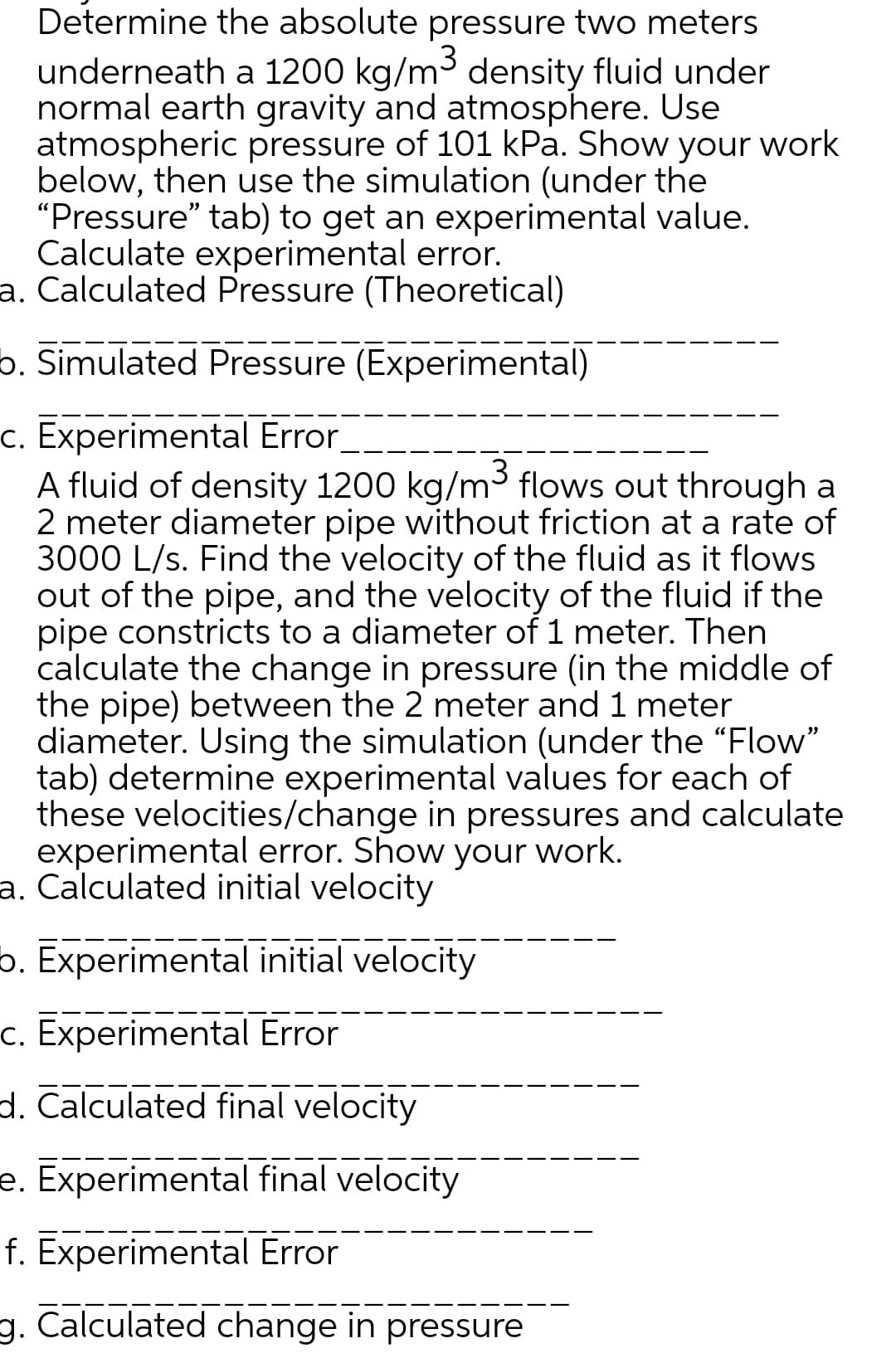 Determine the absolute pressure two meters
3
underneath a 1200 kg/m³ density fluid under
normal earth gravity and atmosphere. Use
atmospheric pressure of 101 kPa. Show your work
below, then use the simulation (under the
"Pressure" tab) to get an experimental
Calculate experimental error.
value.
a. Calculated Pressure (Theoretical)
b. Simulated Pressure (Experimental)
c. Experimental Error
A fluid of density 1200 kg/m³ flows out through a
2 meter diameter pipe without friction at a rate of
3000 L/s. Find the velocity of the fluid as it flows
out of the pipe, and the velocity of the fluid if the
pipe constricts to a diameter of 1 meter. Then
calculate the change in pressure (in the middle of
the pipe) between the 2 meter and 1 meter
diameter. Using the simulation (under the "Flow"
tab) determine experimental values for each of
these velocities/change in pressures and calculate
experimental error. Show your work.
a. Calculated initial velocity
b. Experimental initial velocity
c. Experimental Error
d. Calculated final velocity
e. Experimental final velocity
f. Experimental Error
g. Calculated change in pressure