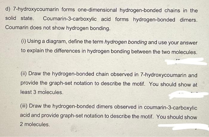 d) 7-hydroxycoumarin forms one-dimensional hydrogen-bonded chains in the
solid state. Coumarin-3-carboxylic acid forms hydrogen-bonded dimers.
Coumarin does not show hydrogen bonding.
(i) Using a diagram, define the term hydrogen bonding and use your answer
to explain the differences in hydrogen bonding between the two molecules.
(ii) Draw the hydrogen-bonded chain observed in 7-hydroxycoumarin and
provide the graph-set notation to describe the motif. You should show at
least 3 molecules.
(iii) Draw the hydrogen-bonded dimers observed in coumarin-3-carboxylic
acid and provide graph-set notation to describe the motif. You should show
2 molecules.