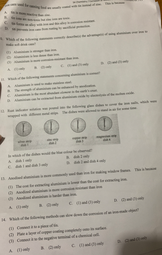 ron
54 Chemistry/Cor
cans used for canning food are usually coated with tin instead of zinc. This is because
A.
tin is more reactive than zinc.
B. tin ions are non-toxic but zinc ions are toxic.
C. tin forms an alloy with iron and this alloy is corrosion resistant.
D. tin prevents iron cans from rusting by sacrificial protection.
0. Which of the following statements correctly describe(s) the advantage(s) of using aluminium over iron to
make soft drink cans?
(1) Aluminium is stronger than iron.
(2) Aluminium is less dense than iron.
(3) Aluminium is more corrosion-resistant than iron.
A. (1) only
B. (2) only C. (1) and (3) only
11. Which of the following statements concerning aluminium is correct?
A.
Aluminium is used to make stainless steel.
B.
The strength of aluminium can be enhanced by anodization.
Aluminium is the most abundant element in the earth's crust.
C.
D. Aluminium can be extracted from aluminium oxide by electrolysis of the molten oxide.
silver strip
dish 1
12. Rust indicator solution was poured into the following glass dishes to cover the iron nails, which were
wrapped with different metal strips. The dishes were allowed to stand in air for some time.
zinc strip
dish 2
D. (2) and (3) only
copper strip
dish 3
magnesium strip
dish 4
In which of the dishes would the blue colour be observed?
A. dish 1 only
B. dish 2 only
C. dish 1 and dish 3 only
D. dish 2 and dish 4 only
13. Anodised aluminium is more commonly used than iron for making window frames. This is because
(1) The cost for extracting aluminium is lower than the cost for extracting iron.
(2) Anodized aluminium is more corrosion resistant than iron
(3) Anodized aluminium is harder than iron.
A. (1) only
B. (2) only
C. (1) and (3) only
D. (2) and (3) only
14. Which of the following methods can slow down the corrosion of an iron-made object?
(1) Connect it to a piece of tin.
(2) Plate a layer of copper coating completely onto its surface.
(3) Connect it to the negative terminal of a chemical cell.
A. (1) only
B. (2) only
C. (1) and (3) only
D. (2) and (3) only