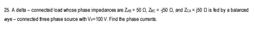 25. A delta - connected load whose phase impedances are ZAB= 50 2, ZBC = -j50 2, and ZCA = j50 is fed by a balanced
wye - connected three phase source with Vp-100 V. Find the phase currents.