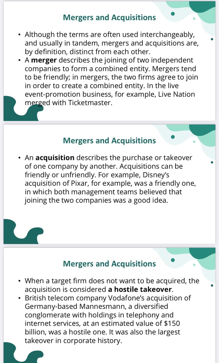 Mergers and Acquisitions
Although the terms are often used interchangeably,
and usually in tandem, mergers and acquisitions are,
by definition, distinct from each other.
• A merger describes the joining of two independent
companies to form a combined entity. Mergers tend
to be friendly; in mergers, the two firms agree to join
in order to create a combined entity. In the live
event-promotion business, for example, Live Nation
merged with Ticketmaster.
Mergers and Acquisitions
• An acquisition describes the purchase or takeover
of one company by another. Acquisitions can be
friendly or unfriendly. For example, Disney's
acquisition of Pixar, for example, was a friendly one,
in which both management teams believed that
joining the two companies was a good idea.
Mergers and Acquisitions
• When a target firm does not want to be acquired, the
acquisition is considered a hostile takeover.
• British telecom company Vodafone's acquisition of
Germany-based Mannesmann, a diversified
conglomerate with holdings in telephony and
internet services, at an estimated value of $150
billion, was a hostile one. It was also the largest
takeover in corporate history.
