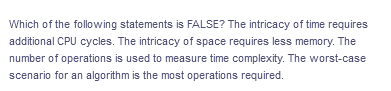 Which of the following statements is FALSE? The intricacy of time requires
additional CPU cycles. The intricacy of space requires less memory. The
number of operations is used to measure time complexity. The worst-case
scenario for an algorithm is the most operations required.
