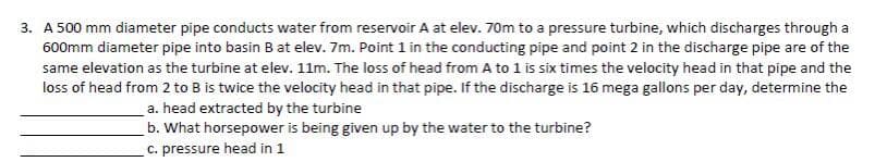 3. A 500 mm diameter pipe conducts water from reservoir A at elev. 70m to a pressure turbine, which discharges through a
600mm diameter pipe into basin B at elev. 7m. Point 1 in the conducting pipe and point 2 in the discharge pipe are of the
same elevation as the turbine at elev. 11m. The loss of head from A to 1 is six times the velocity head in that pipe and the
loss of head from 2 to B is twice the velocity head in that pipe. If the discharge is 16 mega gallons per day, determine the
a. head extracted by the turbine
b. What horsepower is being given up by the water to the turbine?
c. pressure head in 1
