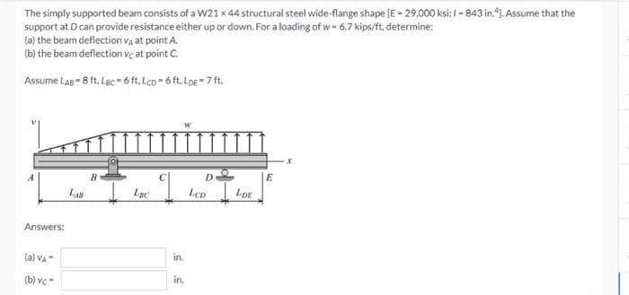 The simply supported beam consists of a W21 x 44 structural steel wide-flange shape [E - 29,000 ksi; I - 843 in."1. Assume that the
support at D can provide resistance either up or down. For a loading of w- 6.7 kips/ft, determine:
(a) the beam deflection Va at point A.
(b) the beam deflection vç at point C.
Assume LaB = 8 ft, Lec=6 ft, Lco- 6 ft, Log = 7 ft.
B.
LAB
Lạc
Lep
LDE
Answers:
(a) va-
in.
(b) vc-
in.
