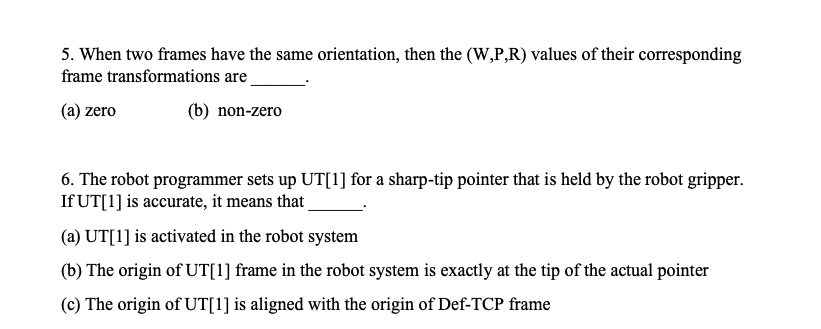 5. When two frames have the same orientation, then the (W,P,R) values of their corresponding
frame transformations are
(a) zero
(b) non-zero
6. The robot programmer sets up UT[1] for a sharp-tip pointer that is held by the robot gripper.
If UT[1] is accurate, it means that
(a) UT[1] is activated in the robot system
(b) The origin of UT[1] frame in the robot system is exactly at the tip of the actual pointer
(c) The origin of UT[1] is aligned with the origin of Def-TCP frame
