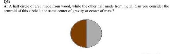 Q3:
A: A half circle of area made from wood, while the other half made from metal. Can you consider the
centroid of this circle is the same center of gravity or eenter of mass?
