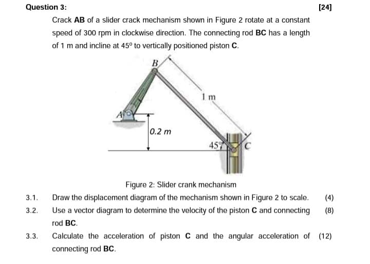 Question 3:
[24]
Crack AB of a slider crack mechanism shown in Figure 2 rotate at a constant
speed of 300 rpm in clockwise direction. The connecting rod BC has a length
of 1 m and incline at 45° to vertically positioned piston C.
B
1 m
|0.2 m
45
Figure 2: Slider crank mechanism
3.1.
Draw the displacement diagram of the mechanism shown in Figure 2 to scale.
(4)
3.2.
Use a vector diagram to determine the velocity of the piston C and connecting
(8)
rod BC.
3.3.
Calculate the acceleration of piston C and the angular acceleration of (12)
connecting rod BC.
