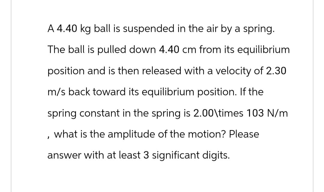 '
A 4.40 kg ball is suspended in the air by a spring.
The ball is pulled down 4.40 cm from its equilibrium
position and is then released with a velocity of 2.30
m/s back toward its equilibrium position. If the
spring constant in the spring is 2.00\times 103 N/m
what is the amplitude of the motion? Please
answer with at least 3 significant digits.