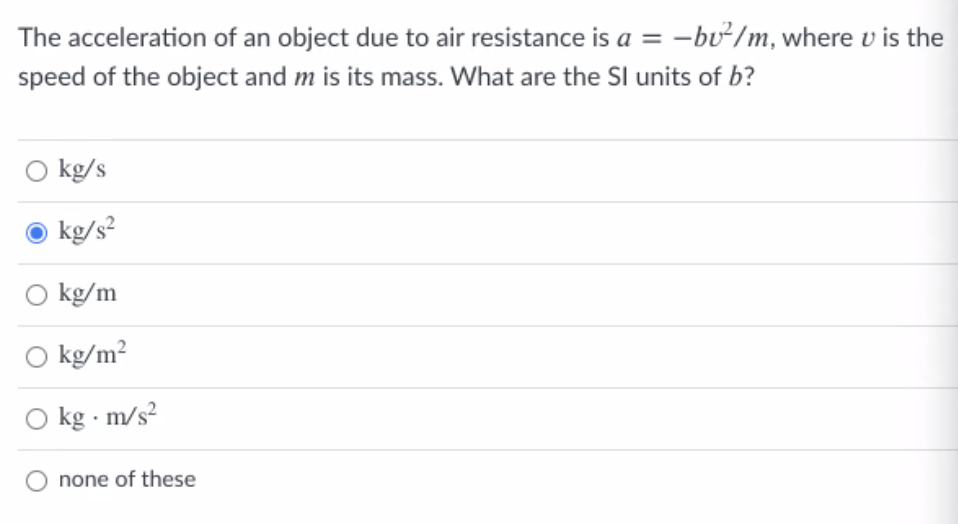 The acceleration of an object due to air resistance is a = -bư/m, where v is the
%3D
speed of the object and m is its mass. What are the SI units of b?
O kg/s
O kg/s?
O kg/m
kg/m?
O kg - m/s?
none of these
