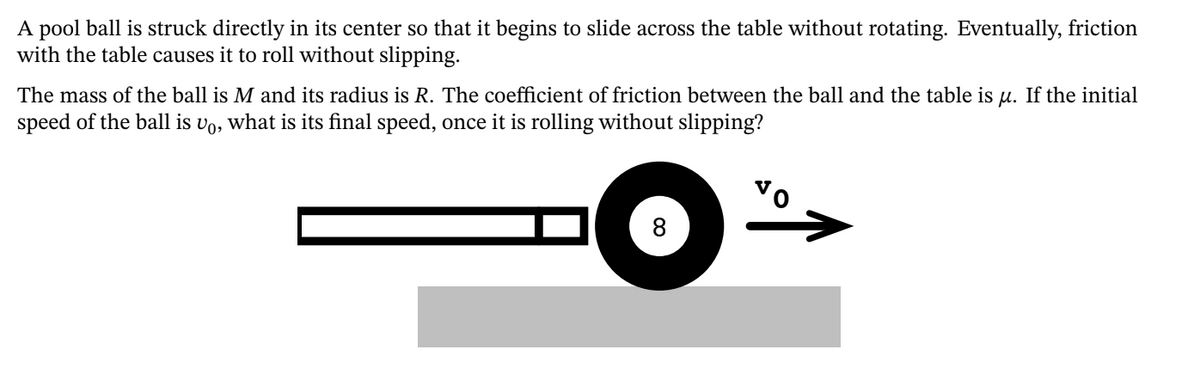A pool ball is struck directly in its center so that it begins to slide across the table without rotating. Eventually, friction
with the table causes it to roll without slipping.
The mass of the ball is M and its radius is R. The coefficient of friction between the ball and the table is u. If the initial
speed of the ball is vo, what is its final speed, once it is rolling without slipping?
