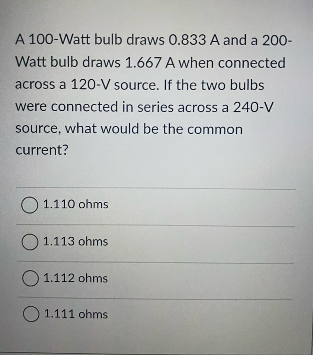 A 100-Watt bulb draws 0.833 A and a 200-
Watt bulb draws 1.667 A when connected
across a 120-V source. If the two bulbs
were connected in series across a 240-V
source, what would be the common
current?
1.110 ohms
O 1.113 ohms
1.112 ohms
O 1.111 ohms
