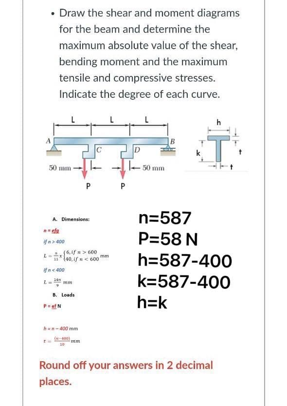 • Draw the shear and moment diagrams
for the beam and determine the
maximum absolute value of the shear,
bending moment and the maximum
tensile and compressive stresses.
Indicate the degree of each curve.
h
I.
D
k
50 mm
50 mm
P
P
n=587
A. Dimensions:
n= efg
P=58 N
if n> 400
"6, if n> 600
11* (40, if n< 600 mm
h=587-400
If n< 400
k=587-400
14n
mm
B. Loads
h=k
P=ef N
h =n-400 mm
(n-400)
10
Round off your answers in 2 decimal
places.
